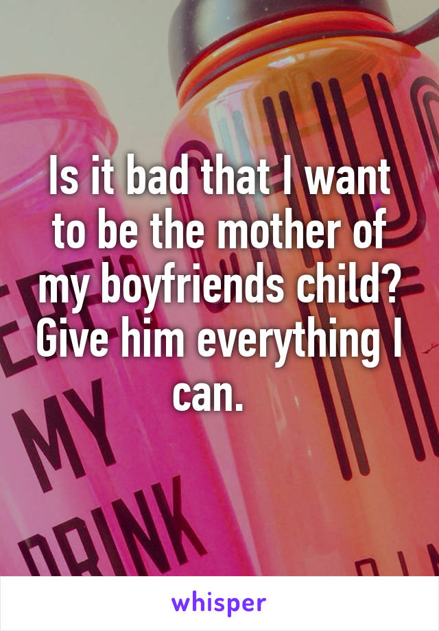 Is it bad that I want to be the mother of my boyfriends child? Give him everything I can.  
