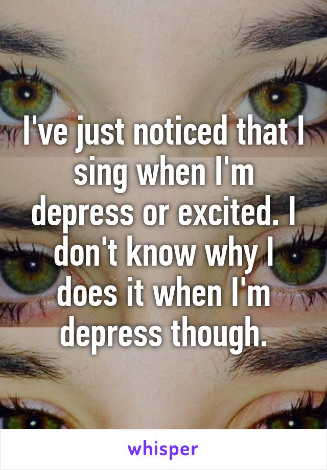 I've just noticed that I sing when I'm depress or excited. I don't know why I does it when I'm depress though.