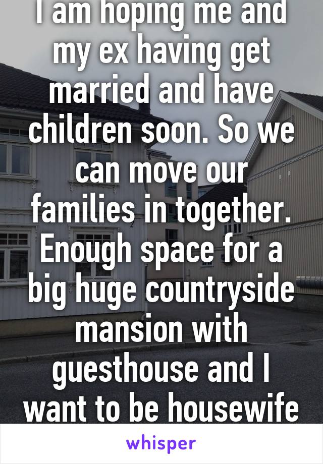 I am hoping me and my ex having get married and have children soon. So we can move our families in together. Enough space for a big huge countryside mansion with guesthouse and I want to be housewife 