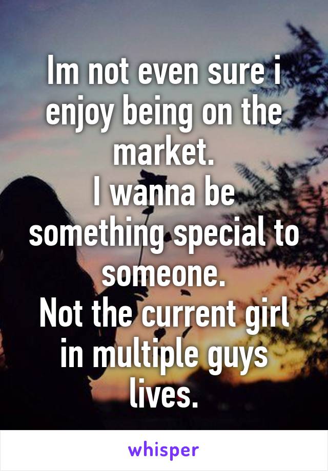 Im not even sure i enjoy being on the market.
I wanna be something special to someone.
Not the current girl in multiple guys lives.