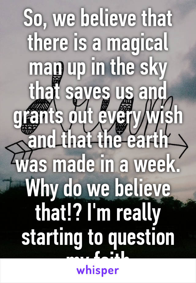 So, we believe that there is a magical man up in the sky that saves us and grants out every wish and that the earth was made in a week. Why do we believe that!? I'm really starting to question my faith