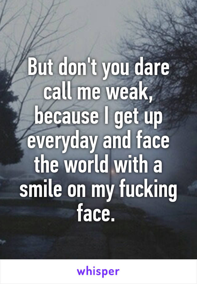 But don't you dare call me weak, because I get up everyday and face the world with a smile on my fucking face. 