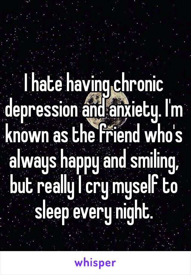 I hate having chronic depression and anxiety. I'm known as the friend who's always happy and smiling, but really I cry myself to sleep every night.