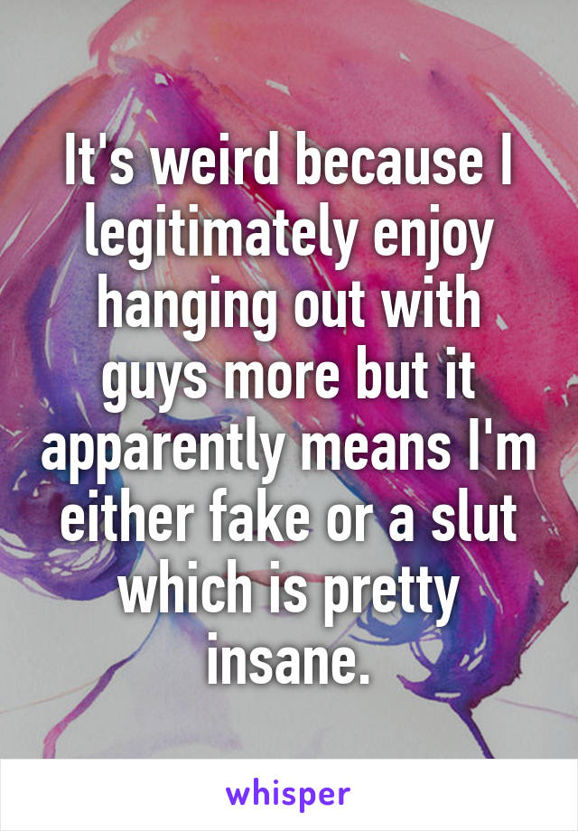 It's weird because I legitimately enjoy hanging out with guys more but it apparently means I'm either fake or a slut which is pretty insane.