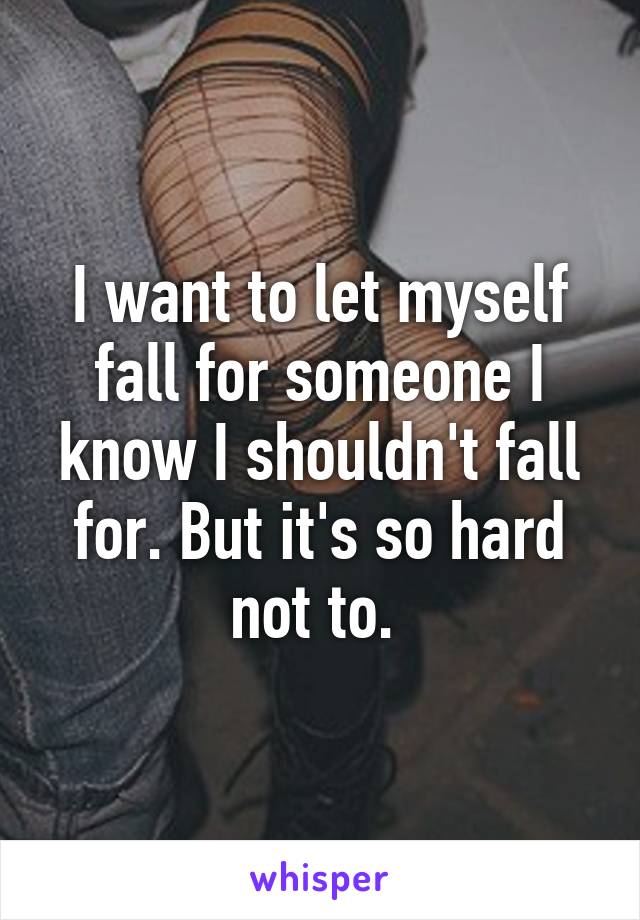 I want to let myself fall for someone I know I shouldn't fall for. But it's so hard not to. 