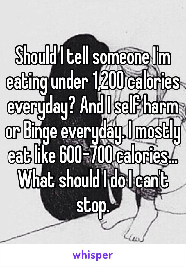 Should I tell someone I'm eating under 1,200 calories everyday? And I self harm or Binge everyday. I mostly eat like 600-700 calories... 
What should I do I can't stop.