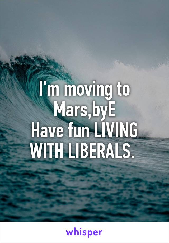 I'm moving to Mars,byE
Have fun LIVING WITH LIBERALS. 