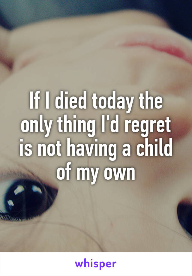 If I died today the only thing I'd regret is not having a child of my own