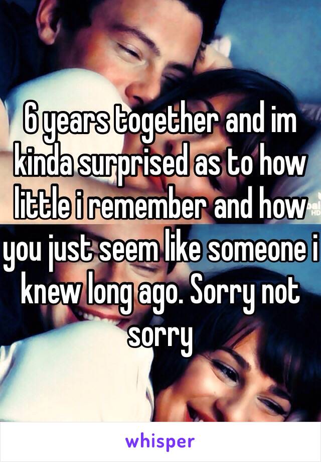 6 years together and im kinda surprised as to how little i remember and how you just seem like someone i knew long ago. Sorry not sorry