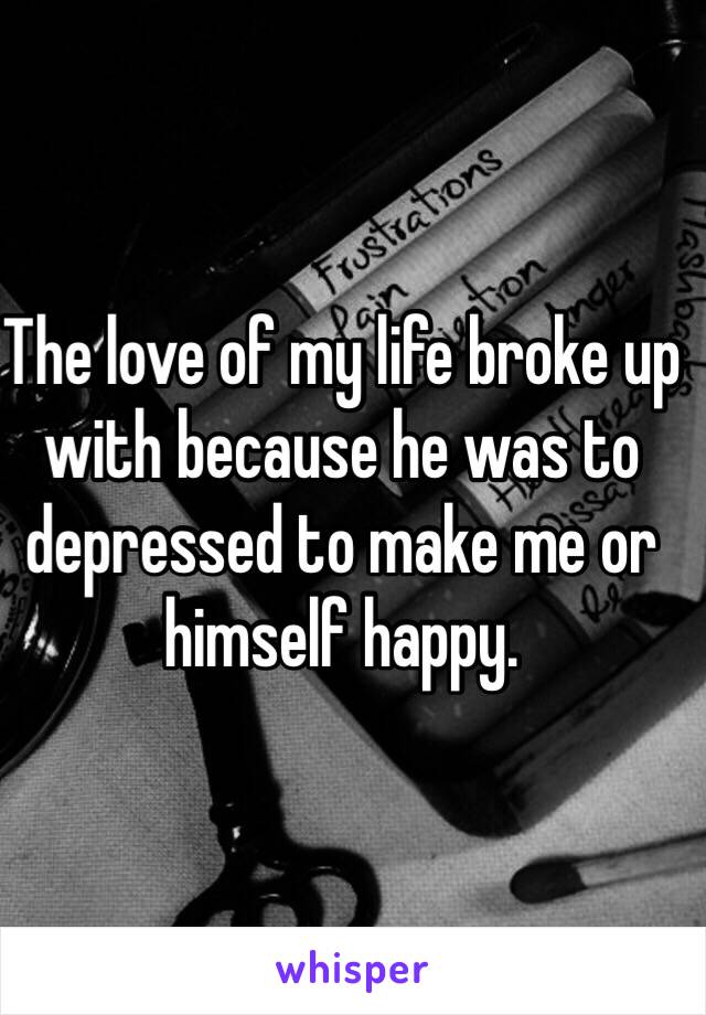 The love of my life broke up with because he was to depressed to make me or himself happy. 