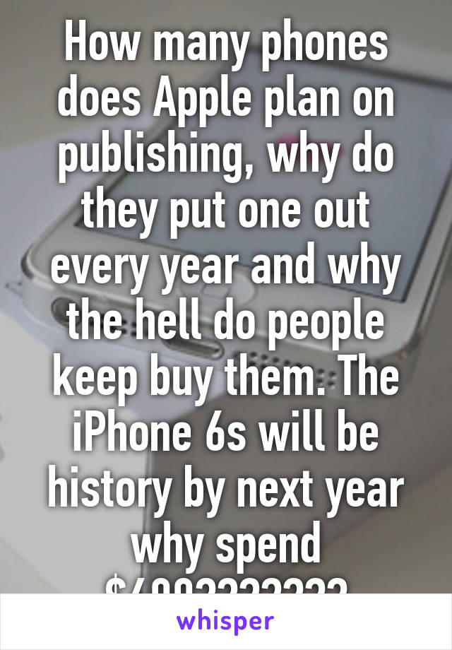 How many phones does Apple plan on publishing, why do they put one out every year and why the hell do people keep buy them. The iPhone 6s will be history by next year why spend $600???????