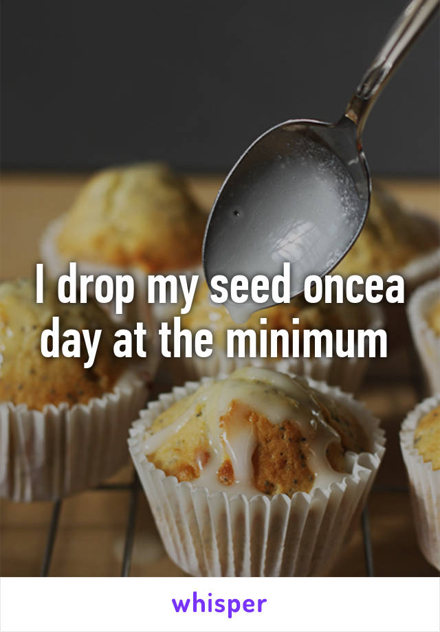 I drop my seed oncea day at the minimum 