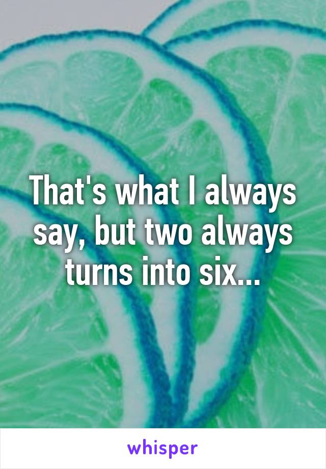 That's what I always say, but two always turns into six...