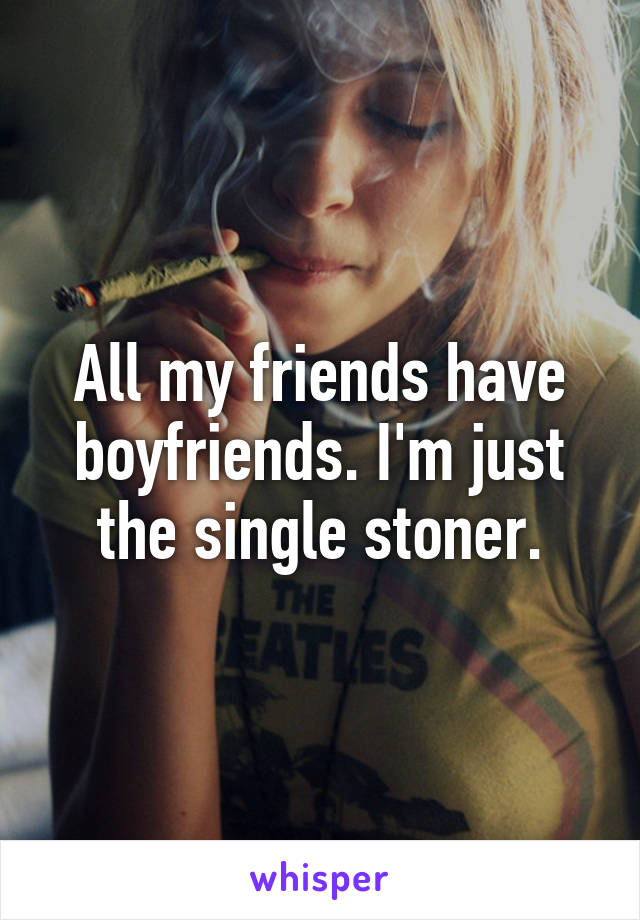 All my friends have boyfriends. I'm just the single stoner.