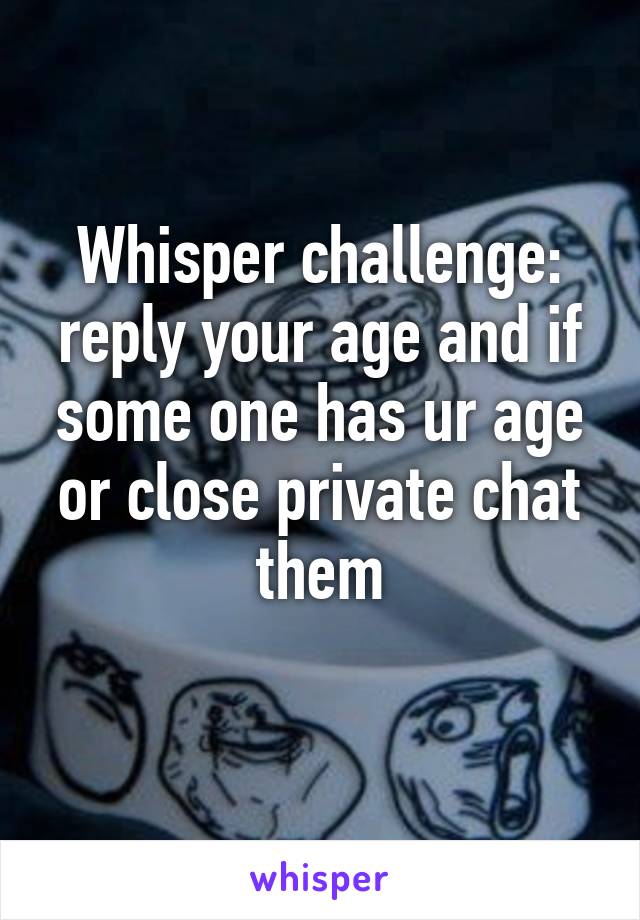 Whisper challenge: reply your age and if some one has ur age or close private chat them
