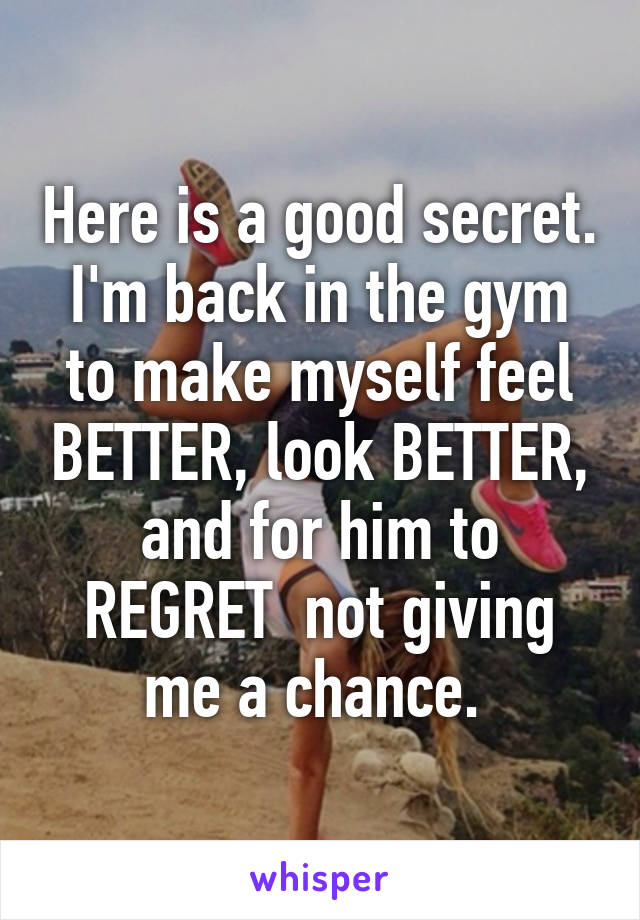 Here is a good secret. I'm back in the gym to make myself feel BETTER, look BETTER, and for him to REGRET  not giving me a chance. 