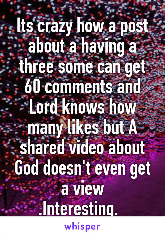 Its crazy how a post about a having a three some can get 60 comments and Lord knows how many likes but A shared video about God doesn't even get a view
.Interesting.  