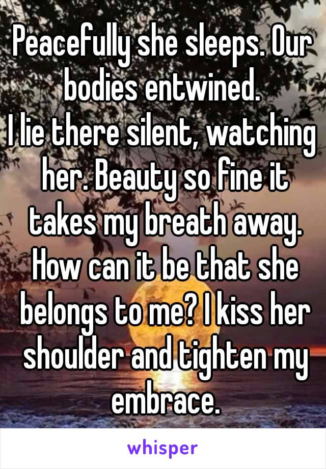 Peacefully she sleeps. Our bodies entwined. 
I lie there silent, watching her. Beauty so fine it takes my breath away. How can it be that she belongs to me? I kiss her shoulder and tighten my embrace.