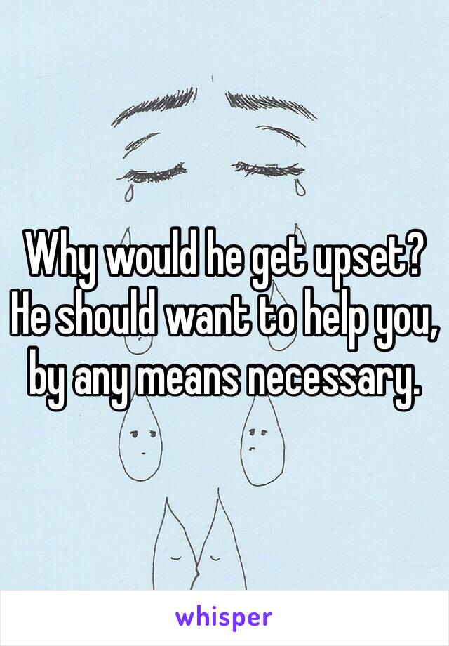 Why would he get upset? He should want to help you, by any means necessary. 