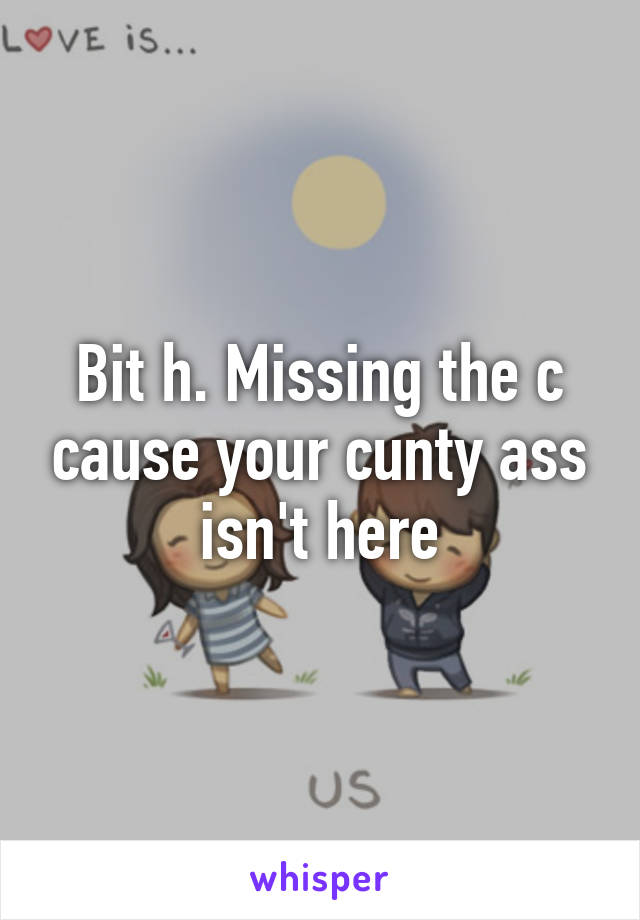 Bit h. Missing the c cause your cunty ass isn't here