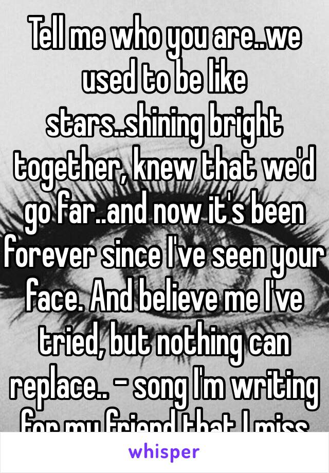 Tell me who you are..we used to be like stars..shining bright together, knew that we'd go far..and now it's been forever since I've seen your face. And believe me I've tried, but nothing can replace.. - song I'm writing for my friend that I miss