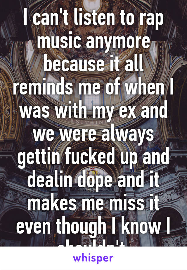 I can't listen to rap music anymore because it all reminds me of when I was with my ex and we were always gettin fucked up and dealin dope and it makes me miss it even though I know I shouldn't.