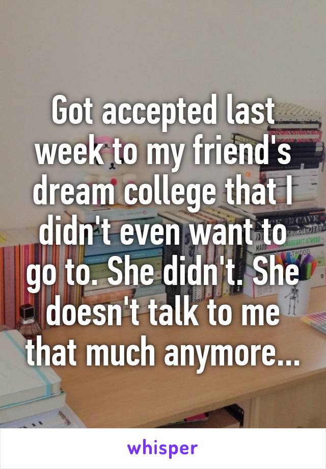 Got accepted last week to my friend's dream college that I didn't even want to go to. She didn't. She doesn't talk to me that much anymore...