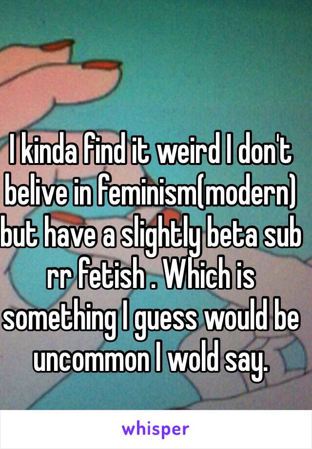 I kinda find it weird I don't belive in feminism(modern) but have a slightly beta sub rr fetish . Which is something I guess would be uncommon I wold say. 