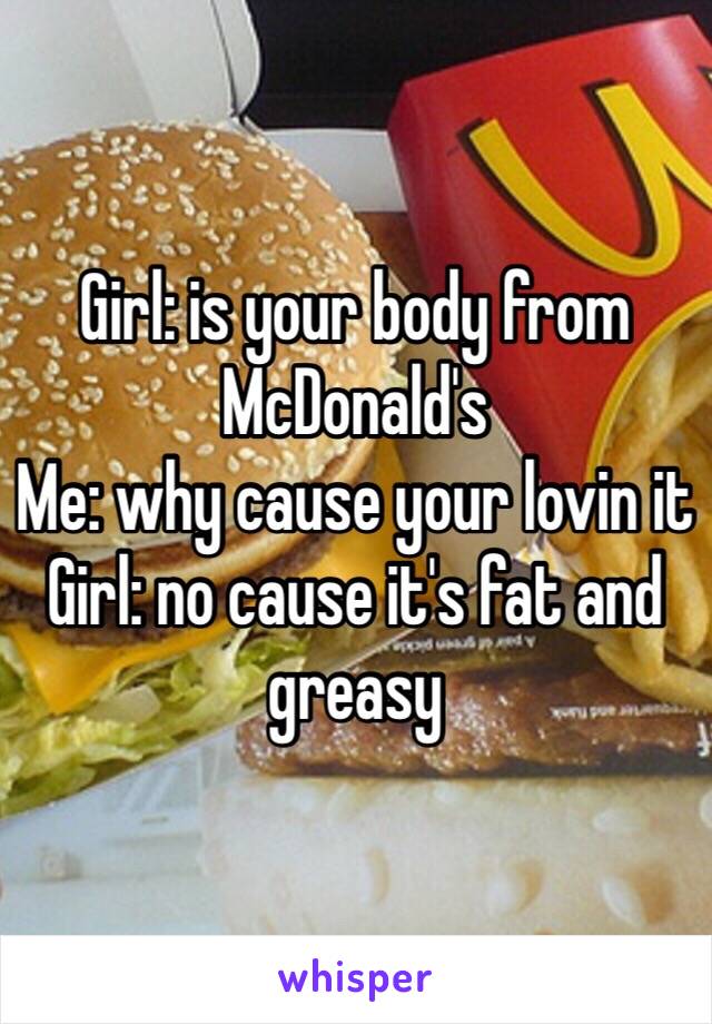 Girl: is your body from McDonald's 
Me: why cause your lovin it 
Girl: no cause it's fat and greasy