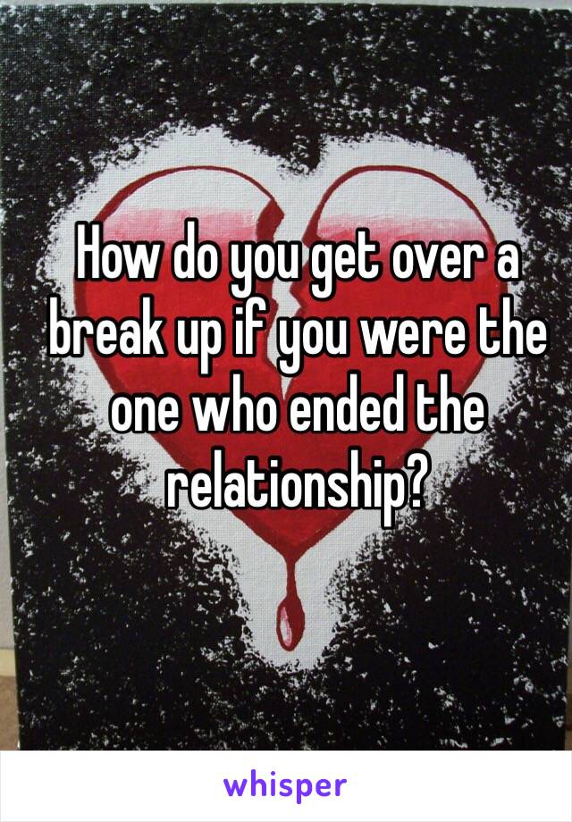 How do you get over a break up if you were the one who ended the relationship? 