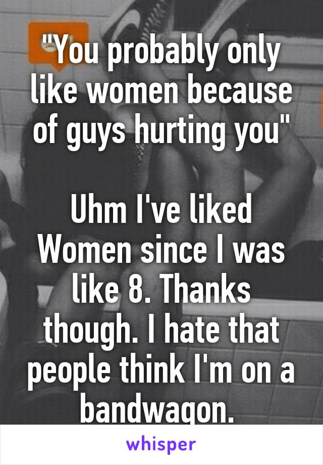 "You probably only like women because of guys hurting you"

Uhm I've liked Women since I was like 8. Thanks though. I hate that people think I'm on a bandwagon. 