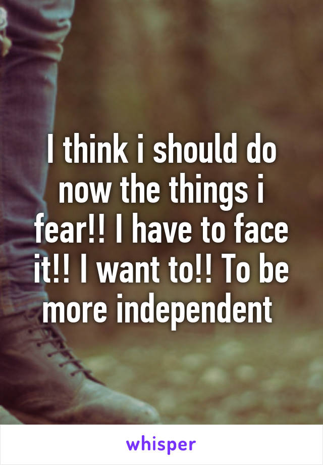 I think i should do now the things i fear!! I have to face it!! I want to!! To be more independent 