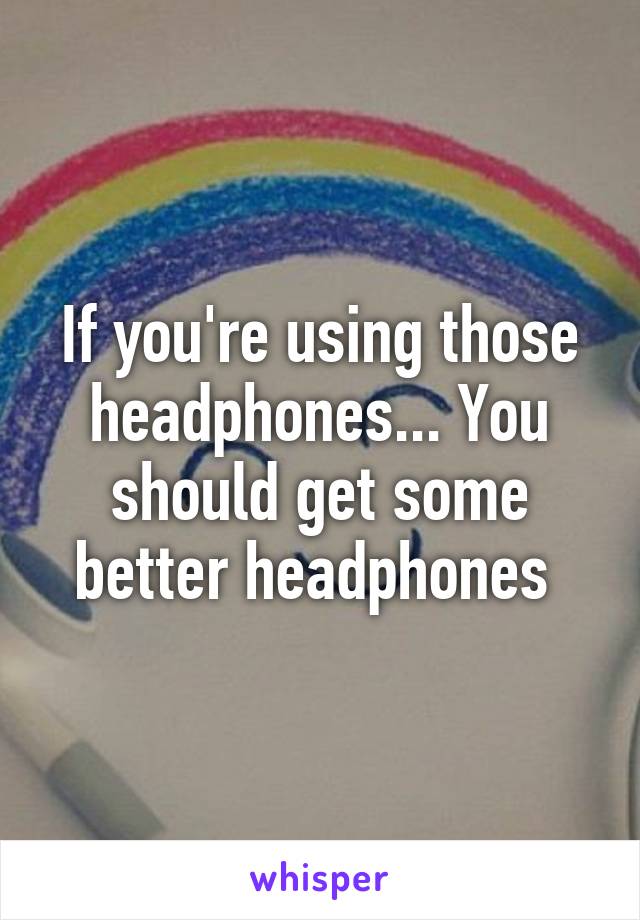 If you're using those headphones... You should get some better headphones 