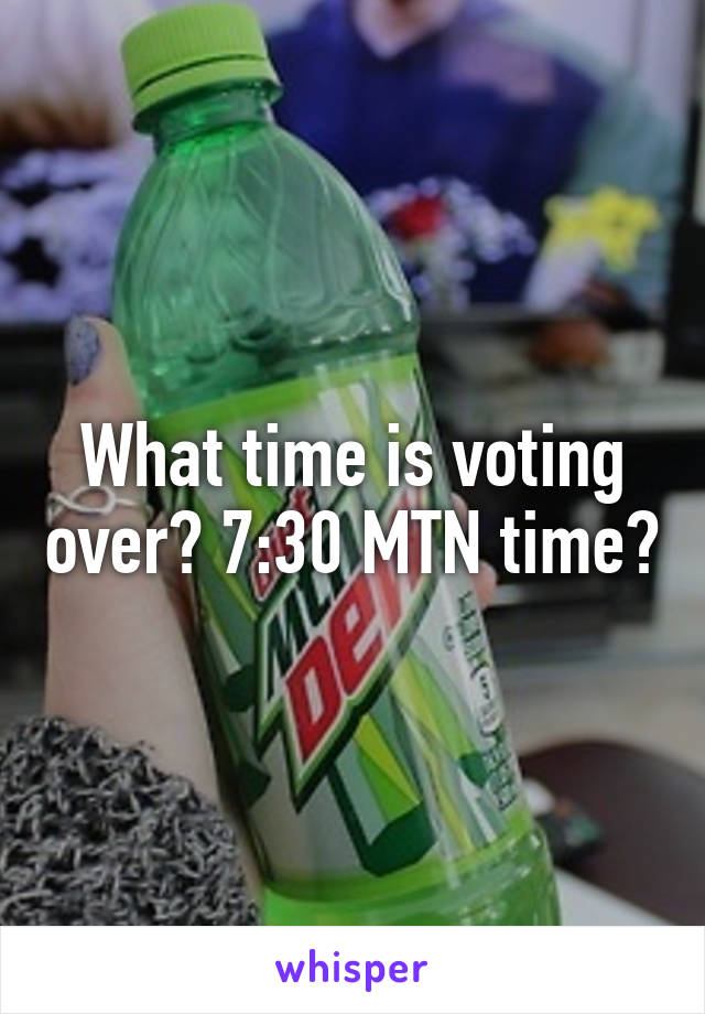 What time is voting over? 7:30 MTN time?