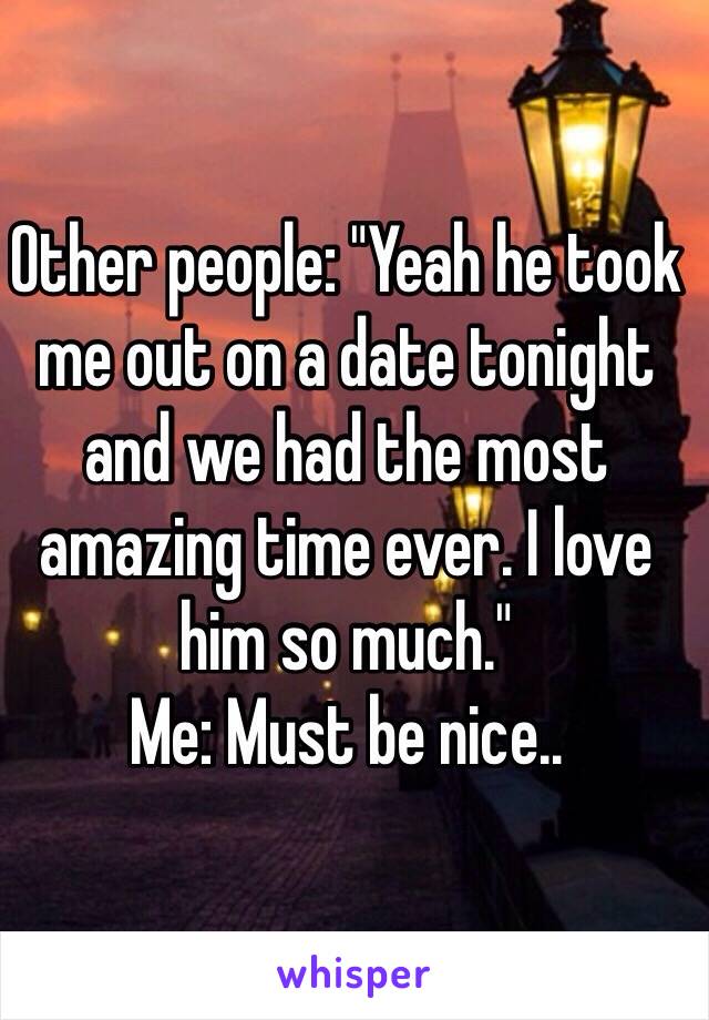 Other people: "Yeah he took me out on a date tonight and we had the most amazing time ever. I love him so much."
Me: Must be nice..