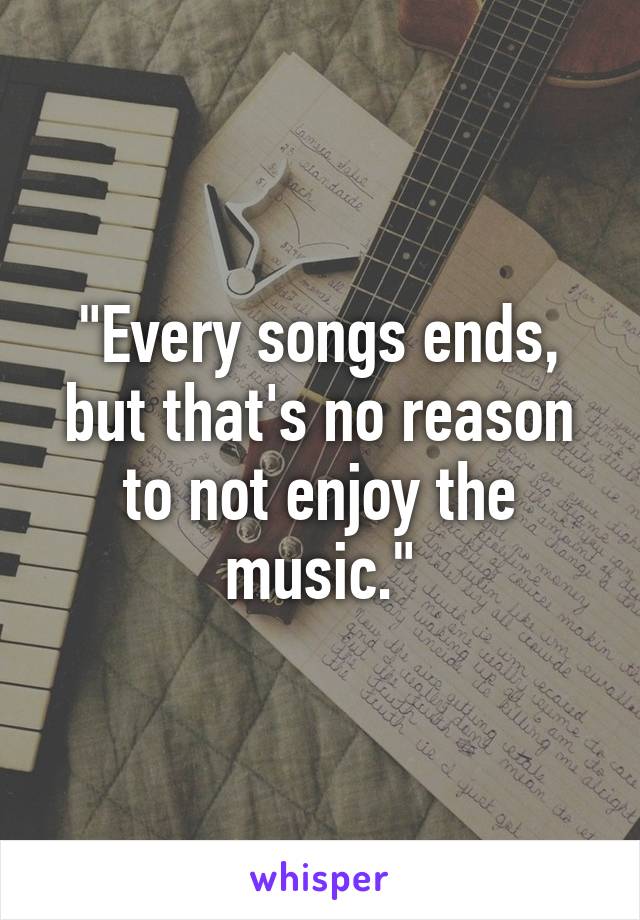 "Every songs ends, but that's no reason to not enjoy the music."