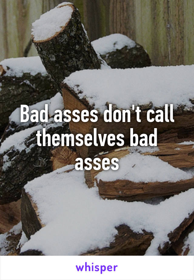 Bad asses don't call themselves bad asses