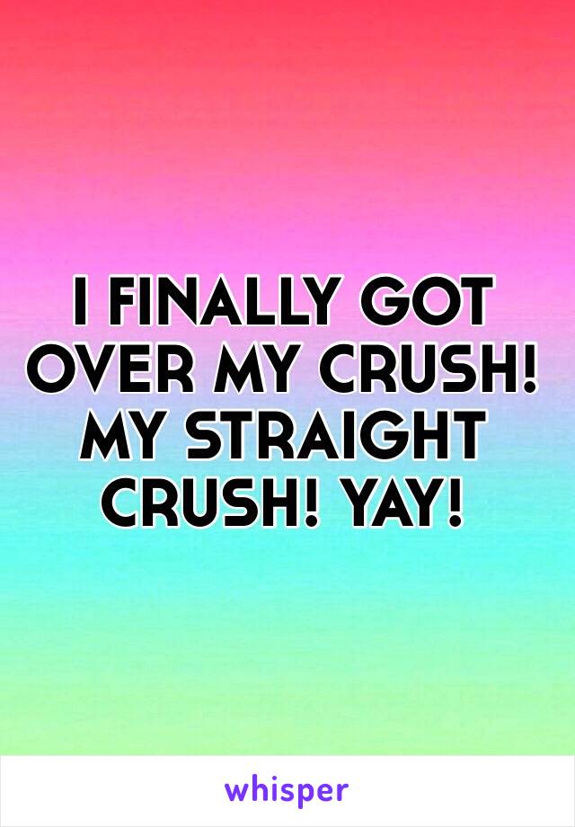 I FINALLY GOT OVER MY CRUSH! MY STRAIGHT CRUSH! YAY!