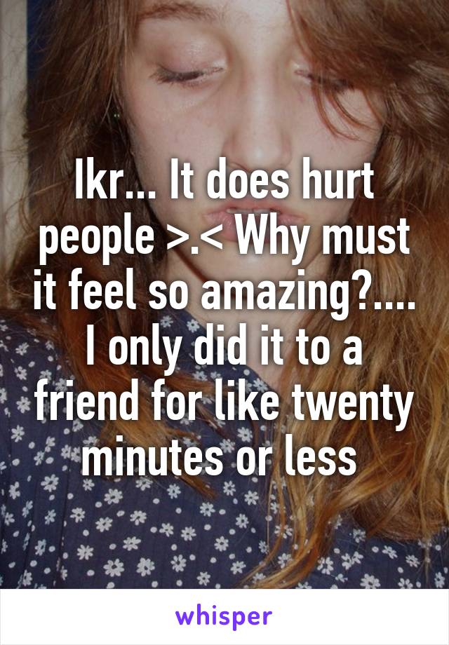 Ikr... It does hurt people >.< Why must it feel so amazing?.... I only did it to a friend for like twenty minutes or less 