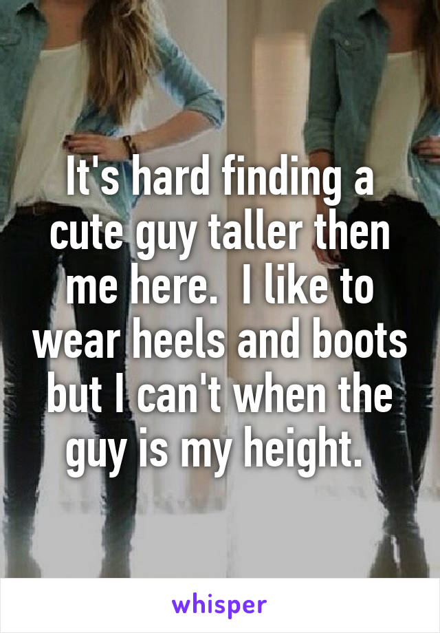 It's hard finding a cute guy taller then me here.  I like to wear heels and boots but I can't when the guy is my height. 