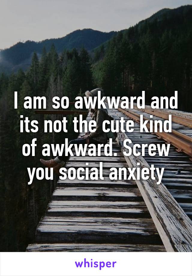 I am so awkward and its not the cute kind of awkward. Screw you social anxiety