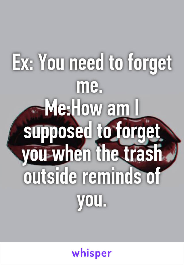 Ex: You need to forget me. 
Me:How am I supposed to forget you when the trash outside reminds of you.