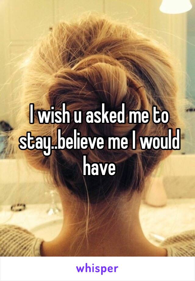 I wish u asked me to stay..believe me I would have 