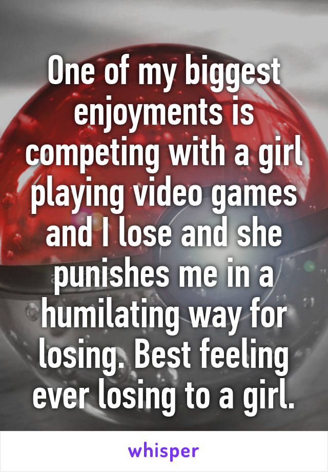 One of my biggest enjoyments is competing with a girl playing video games and I lose and she punishes me in a humilating way for losing. Best feeling ever losing to a girl.