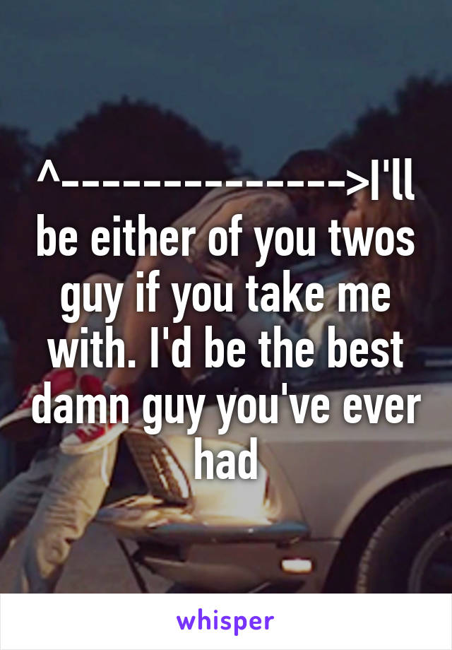 ^-------------->I'll be either of you twos guy if you take me with. I'd be the best damn guy you've ever had