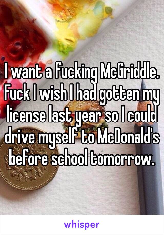 I want a fucking McGriddle. Fuck I wish I had gotten my license last year so I could drive myself to McDonald's before school tomorrow. 