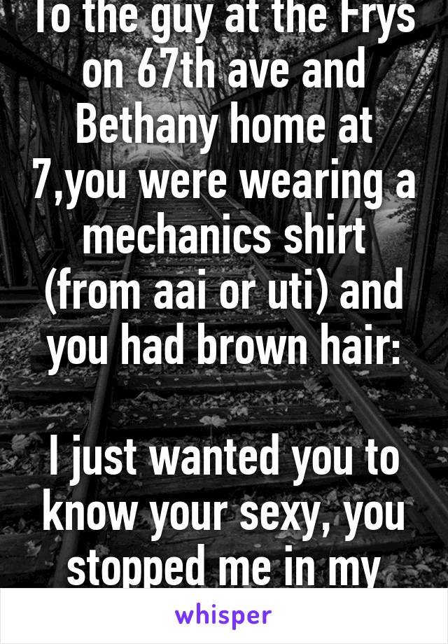 To the guy at the Frys on 67th ave and Bethany home at 7,you were wearing a mechanics shirt (from aai or uti) and you had brown hair:

I just wanted you to know your sexy, you stopped me in my tracks.