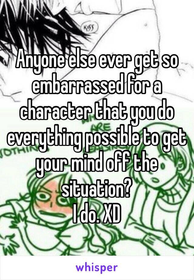 Anyone else ever get so embarrassed for a character that you do everything possible to get your mind off the situation?
I do. XD