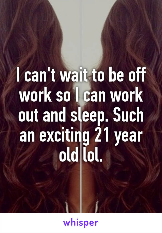 I can't wait to be off work so I can work out and sleep. Such an exciting 21 year old lol.