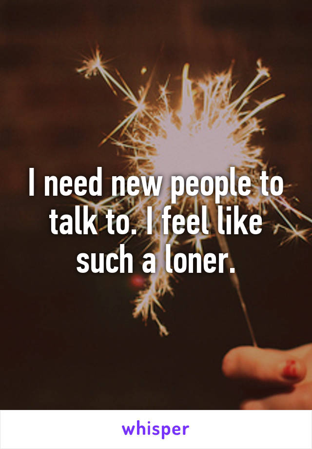 I need new people to talk to. I feel like such a loner.